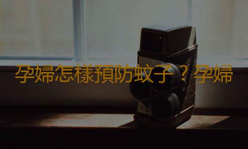孕婦怎樣預防蚊子？孕婦預防蚊子叮咬的方法