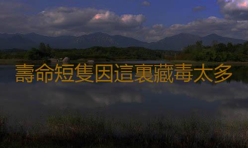 壽命短隻因這裏藏毒太多