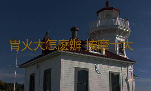 胃火大怎麽辦 按摩十大穴位助你緩解胃火