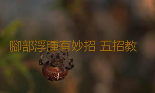 腳部浮腫有妙招 五招教你快速消腫